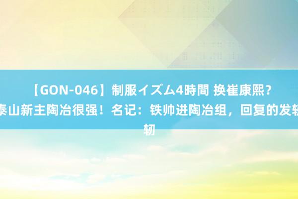 【GON-046】制服イズム4時間 换崔康熙？泰山新主陶冶很强！名记：铁帅进陶冶组，回复的发轫