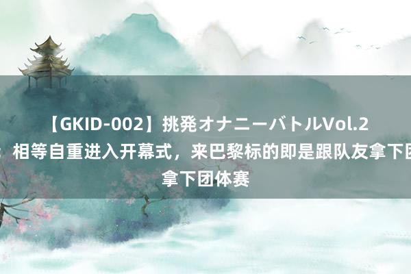 【GKID-002】挑発オナニーバトルVol.2 马龙：相等自重进入开幕式，来巴黎标的即是跟队友拿下团体赛