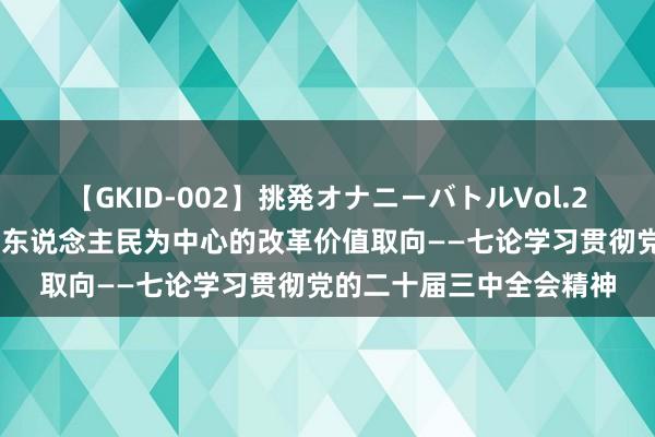 【GKID-002】挑発オナニーバトルVol.2 新华社驳倒员：对峙以东说念主民为中心的改革价值取向——七论学习贯彻党的二十届三中全会精神