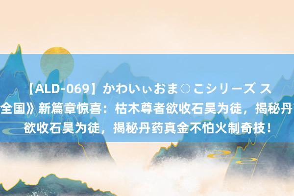 【ALD-069】かわいぃおま○こシリーズ スクール水着編 《完好全国》新篇章惊喜：枯木尊者欲收石昊为徒，揭秘丹药真金不怕火制奇技！