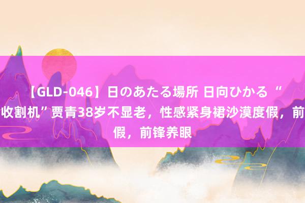 【GLD-046】日のあたる場所 日向ひかる “富二代收割机”贾青38岁不显老，性感紧身裙沙漠度假，前锋养眼