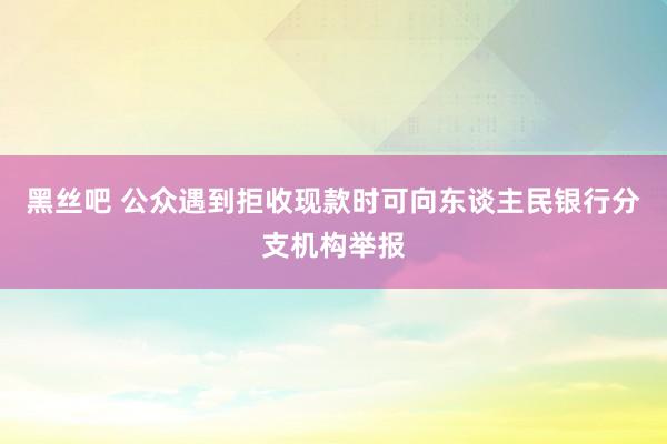 黑丝吧 公众遇到拒收现款时可向东谈主民银行分支机构举报