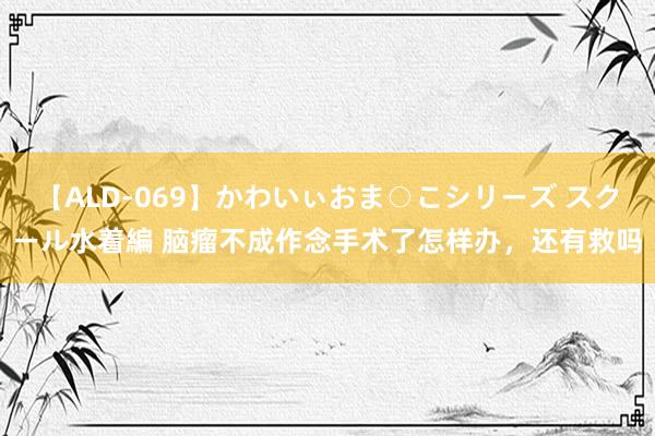 【ALD-069】かわいぃおま○こシリーズ スクール水着編 脑瘤不成作念手术了怎样办，还有救吗