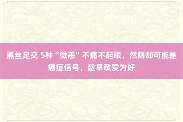 黑丝足交 5种“微恙”不痛不起眼，然则却可能是癌症信号，趁早敬爱为好