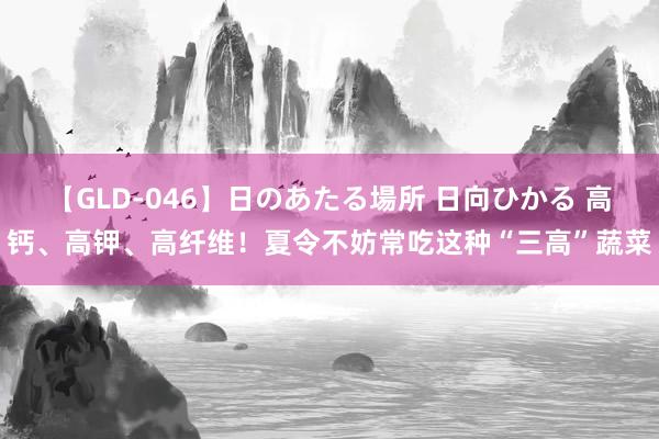 【GLD-046】日のあたる場所 日向ひかる 高钙、高钾、高纤维！夏令不妨常吃这种“三高”蔬菜