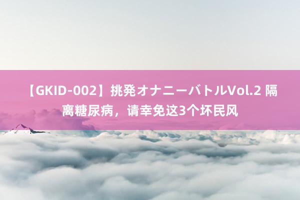 【GKID-002】挑発オナニーバトルVol.2 隔离糖尿病，请幸免这3个坏民风