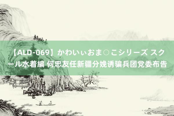 【ALD-069】かわいぃおま○こシリーズ スクール水着編 何忠友任新疆分娩诱骗兵团党委布告