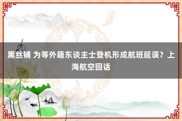 黑丝铺 为等外籍东谈主士登机形成航班延误？上海航空回话