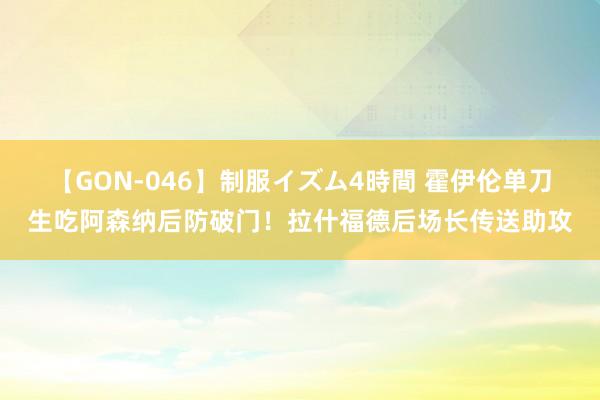 【GON-046】制服イズム4時間 霍伊伦单刀生吃阿森纳后防破门！拉什福德后场长传送助攻