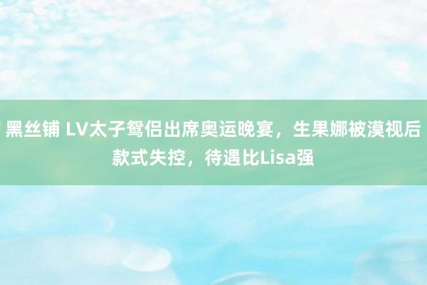 黑丝铺 LV太子鸳侣出席奥运晚宴，生果娜被漠视后款式失控，待遇比Lisa强