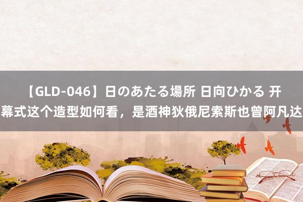 【GLD-046】日のあたる場所 日向ひかる 开幕式这个造型如何看，是酒神狄俄尼索斯也曾阿凡达