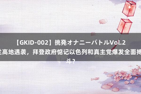 【GKID-002】挑発オナニーバトルVol.2 戈兰高地遇袭，拜登政府惦记以色列和真主党爆发全面搏斗？