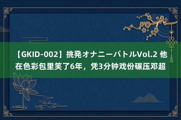 【GKID-002】挑発オナニーバトルVol.2 他在色彩包里笑了6年，凭3分钟戏份碾压邓超