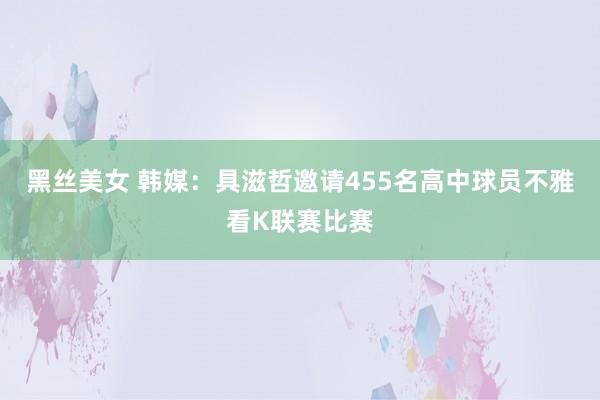 黑丝美女 韩媒：具滋哲邀请455名高中球员不雅看K联赛比赛