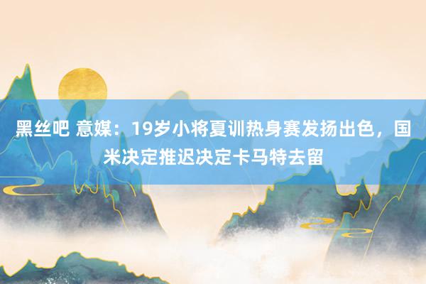 黑丝吧 意媒：19岁小将夏训热身赛发扬出色，国米决定推迟决定卡马特去留