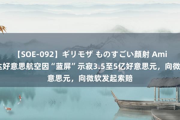 【SOE-092】ギリモザ ものすごい顔射 Ami 包赢的！达好意思航空因“蓝屏”示寂3.5至5亿好意思元，向微软发起索赔