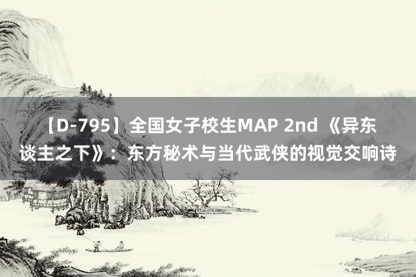 【D-795】全国女子校生MAP 2nd 《异东谈主之下》：东方秘术与当代武侠的视觉交响诗