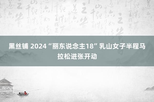 黑丝铺 2024“丽东说念主18”乳山女子半程马拉松进张开动