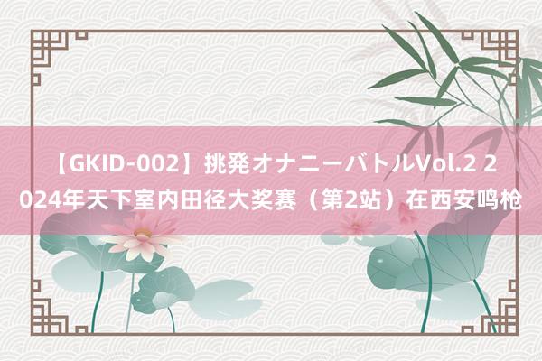 【GKID-002】挑発オナニーバトルVol.2 2024年天下室内田径大奖赛（第2站）在西安鸣枪