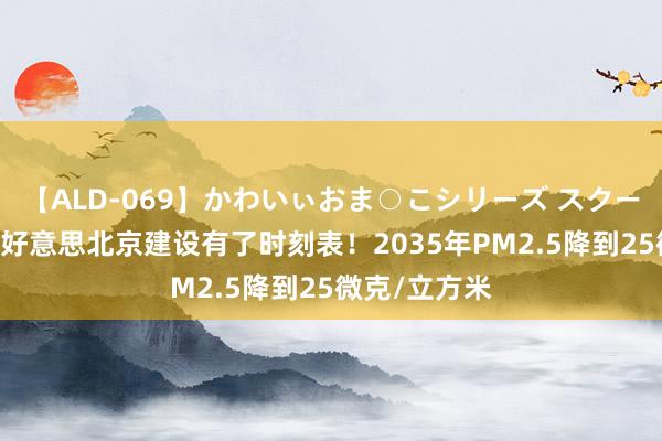 【ALD-069】かわいぃおま○こシリーズ スクール水着編 秀好意思北京建设有了时刻表！2035年PM2.5降到25微克/立方米