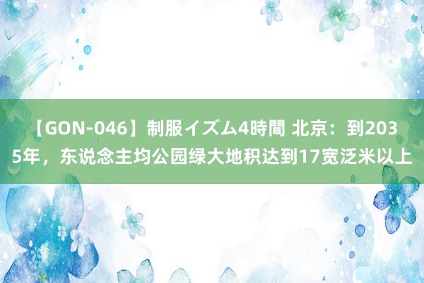 【GON-046】制服イズム4時間 北京：到2035年，东说念主均公园绿大地积达到17宽泛米以上