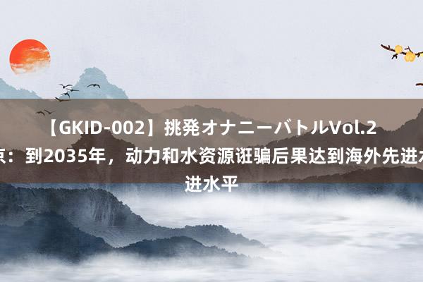 【GKID-002】挑発オナニーバトルVol.2 北京：到2035年，动力和水资源诳骗后果达到海外先进水平