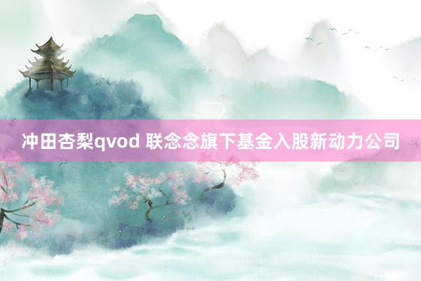 冲田杏梨qvod 联念念旗下基金入股新动力公司