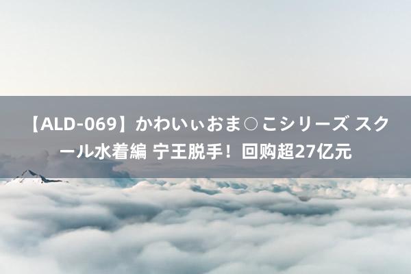 【ALD-069】かわいぃおま○こシリーズ スクール水着編 宁王脱手！回购超27亿元