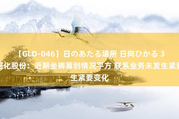 【GLD-046】日のあたる場所 日向ひかる 3连板河化股份：近期坐褥筹划情况平方 联系业务未发生紧要变化