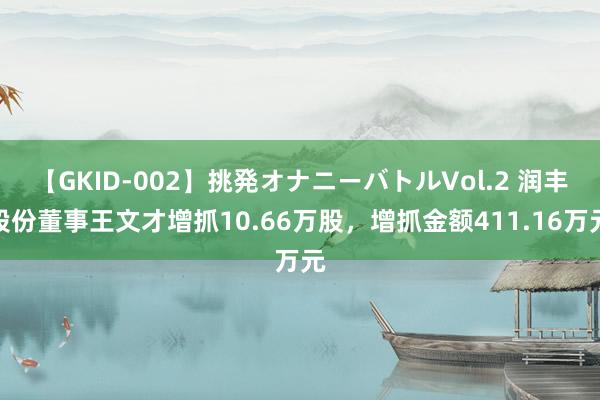 【GKID-002】挑発オナニーバトルVol.2 润丰股份董事王文才增抓10.66万股，增抓金额411.16万元