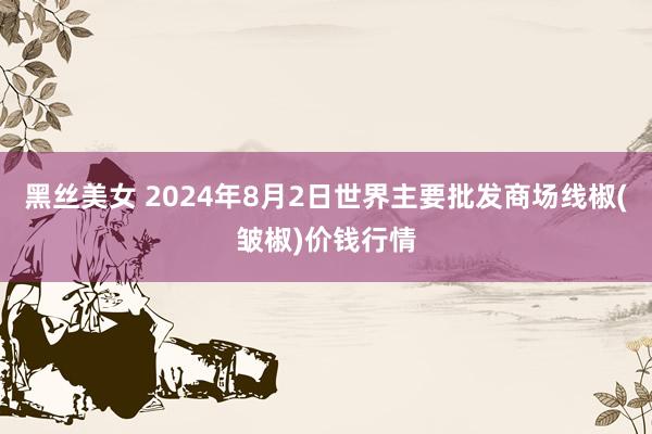 黑丝美女 2024年8月2日世界主要批发商场线椒(皱椒)价钱行情