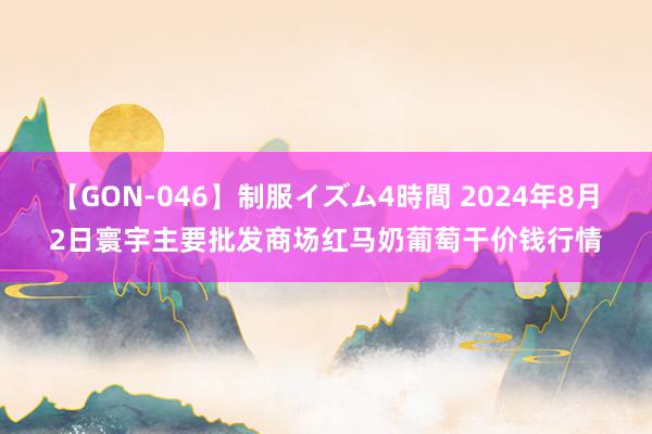 【GON-046】制服イズム4時間 2024年8月2日寰宇主要批发商场红马奶葡萄干价钱行情