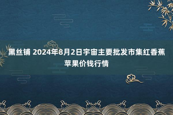 黑丝铺 2024年8月2日宇宙主要批发市集红香蕉苹果价钱行情