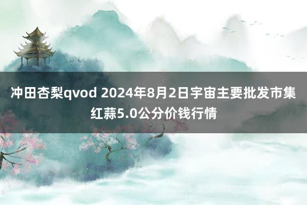 冲田杏梨qvod 2024年8月2日宇宙主要批发市集红蒜5.0公分价钱行情