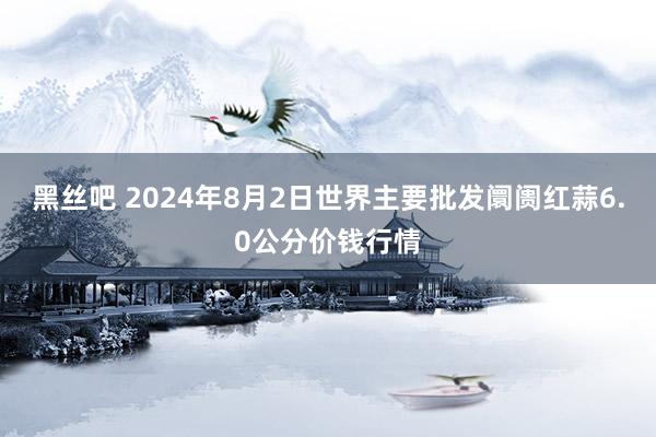 黑丝吧 2024年8月2日世界主要批发阛阓红蒜6.0公分价钱行情