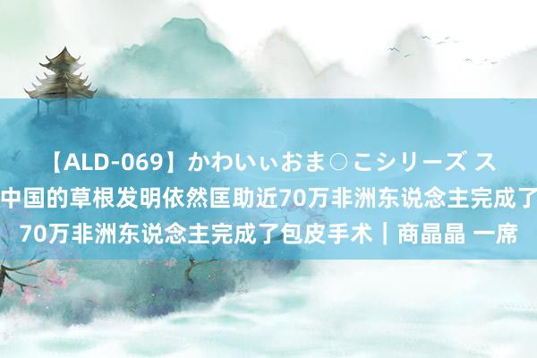 【ALD-069】かわいぃおま○こシリーズ スクール水着編 这个来自中国的草根发明依然匡助近70万非洲东说念主完成了包皮手术｜商晶晶 一席