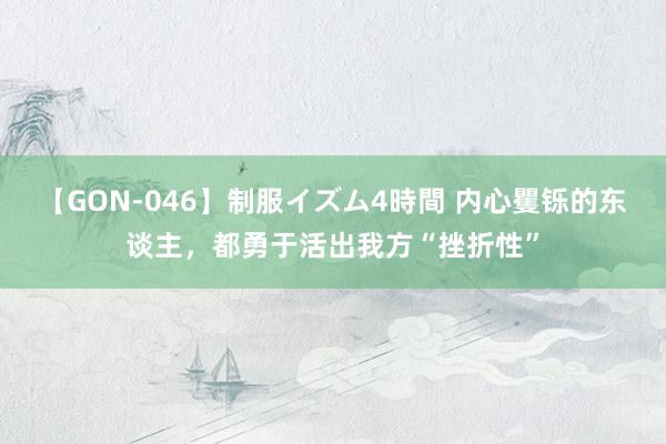 【GON-046】制服イズム4時間 内心矍铄的东谈主，都勇于活出我方“挫折性”