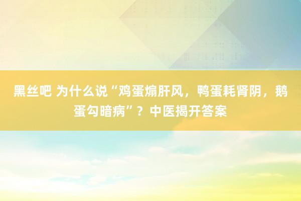 黑丝吧 为什么说“鸡蛋煽肝风，鸭蛋耗肾阴，鹅蛋勾暗病”？中医揭开答案