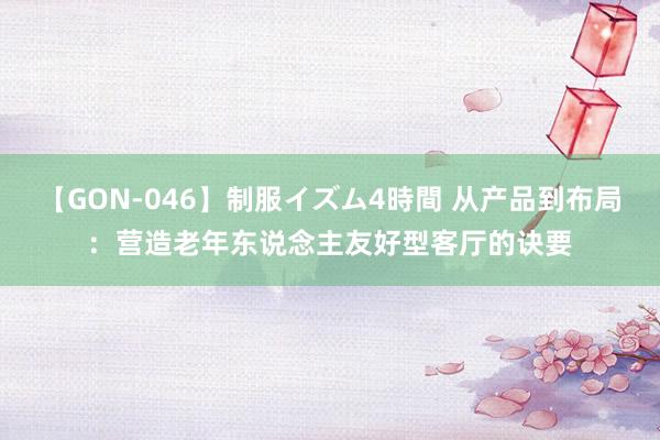 【GON-046】制服イズム4時間 从产品到布局：营造老年东说念主友好型客厅的诀要