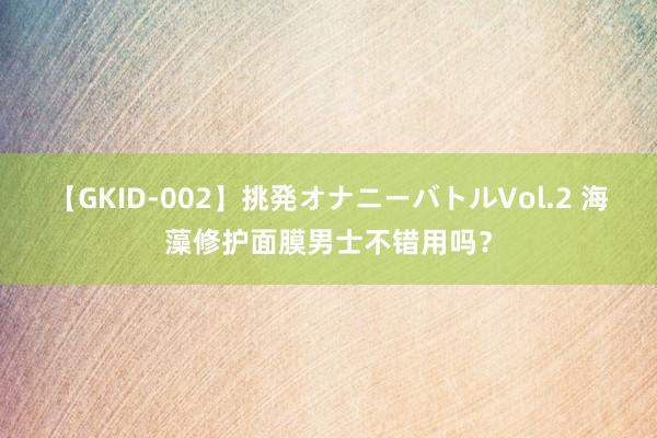 【GKID-002】挑発オナニーバトルVol.2 海藻修护面膜男士不错用吗？