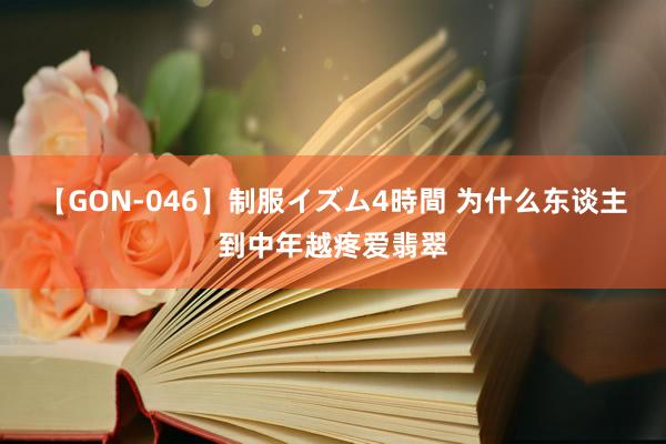 【GON-046】制服イズム4時間 为什么东谈主到中年越疼爱翡翠