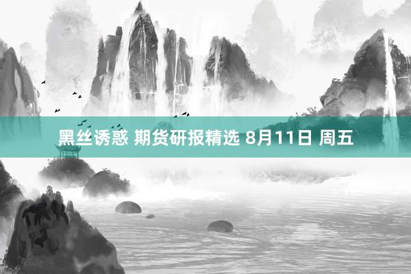 黑丝诱惑 期货研报精选 8月11日 周五