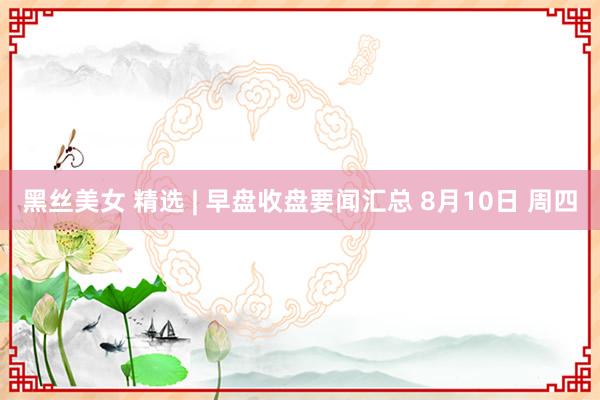 黑丝美女 精选 | 早盘收盘要闻汇总 8月10日 周四