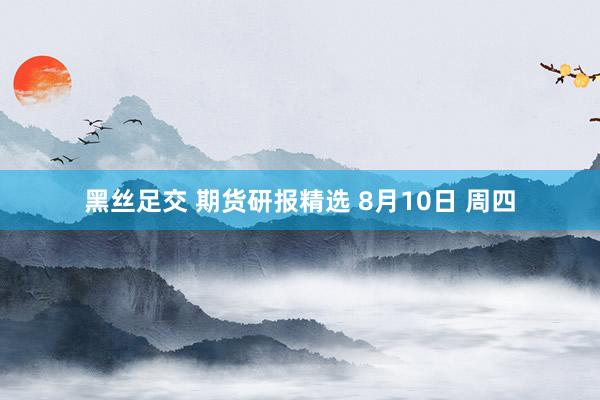 黑丝足交 期货研报精选 8月10日 周四