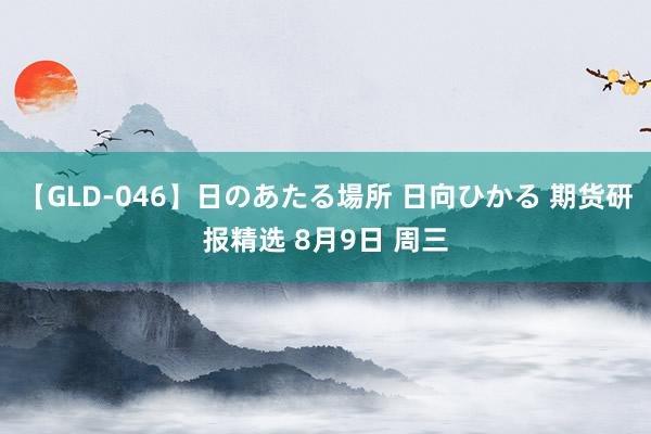 【GLD-046】日のあたる場所 日向ひかる 期货研报精选 8月9日 周三