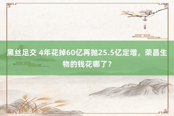 黑丝足交 4年花掉60亿再抛25.5亿定增，荣昌生物的钱花哪了？