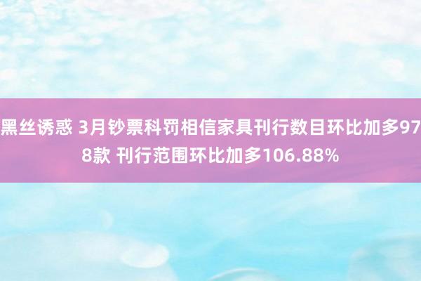 黑丝诱惑 3月钞票科罚相信家具刊行数目环比加多978款 刊行范围环比加多106.88%