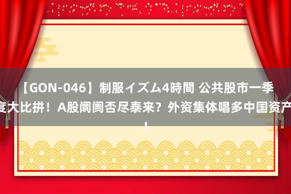 【GON-046】制服イズム4時間 公共股市一季度大比拼！A股阛阓否尽泰来？外资集体唱多中国资产!