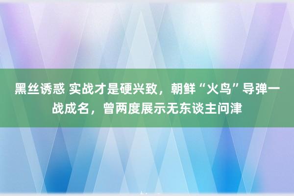 黑丝诱惑 实战才是硬兴致，朝鲜“火鸟”导弹一战成名，曾两度展示无东谈主问津