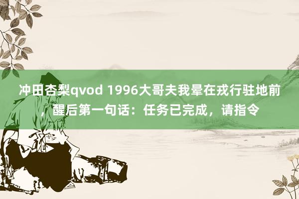 冲田杏梨qvod 1996大哥夫我晕在戎行驻地前，醒后第一句话：任务已完成，请指令